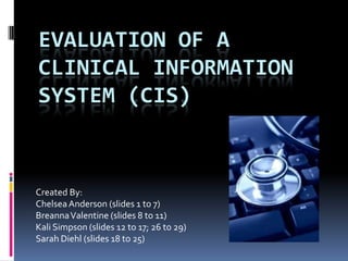 Evaluation of a clinical information system (CIS) Created By: Chelsea Anderson (slides 1 to 7) Breanna Valentine (slides 8 to 11) Kali Simpson (slides 12 to 17; 26 to 29) Sarah Diehl (slides 18 to 25) 