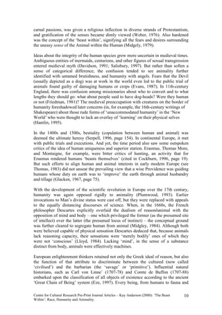 carnal passions, was given a religious inflection in diverse strands of Protestantism,
and gratification of the senses became dimly viewed (Weber, 1976). Also hardened
was the concept of the ‘beast within’, signifying all the fears and desires surrounding
the uneasy sense of the Animal within the Human (Midgely, 1979).

Ideas about the integrity of the human species grew more uncertain in medieval times.
Ambiguous entities of mermaids, centurions, and other figures of sexual transgression
entered medieval myth (Davidson, 1991; Salisbury, 1997). But rather than soften a
sense of categorical difference, the confusion tended to see animality further
identified with untamed brutishness, and humanity with angels. Fears that the Devil
(usually depicted as a dog) was at work in the world even led to the public trial of
animals found guilty of damaging humans or crops (Evans, 1987). In 11th-century
England, there was confusion among missionaries about who to convert and to what
lengths they should go: what about people said to have dog-heads? Were they human
or not (Friedman, 1981)? The medieval preoccupation with creatures on the border of
humanity foreshadowed later concerns (in, for example, the 16th-century writings of
Shakespeare) about those rude forms of ‘unaccommodated humanity’ in the ‘New
World’ who were thought to lack an overlay of ‘learning’ on their physical selves
(Hamlin, 1995).

In the 1400s and 1500s, bestiality (copulation between human and animal) was
deemed the ultimate heresy (Serpell, 1996, page 154). In continental Europe, it met
with public trials and executions. And yet, the time period also saw some outspoken
critics of the idea of human uniqueness and superior station. Erasmus, Thomas More,
and Montaigne, for example, were bitter critics of hunting, an activity that for
Erasmus rendered humans ‘beasts themselves’ (cited in Cockburn, 1996, page 19).
But such efforts to align human and animal interests in early modern Europe (see
Thomas, 1983) did not unseat the prevailing view that a wise Providence was guiding
humans whose duty on earth was to ‘improve’ the earth through animal husbandry
and tillage (Glacken, 1967, page 75).

With the development of the scientific revolution in Europe over the 17th century,
humanity was again opposed rigidly to animality (Plumwood, 1993). Earlier
invocations to Man’s divine status were cast off, but they were replaced with appeals
to the equally distancing discourses of science. When, in the 1660s, the French
philosopher Descartes explicitly overlaid the dualism of reasonöanimal with the
opposition of mind and body – one which privileged the former (as the presumed site
of intellect) over the latter (the presumed locus of instinct) – the conceptual ground
was further cleared to segregate human from animal (Midgley, 1984). Although both
were believed capable of physical sensation Descartes deduced that, because animals
lack reasoning capacity, their sensations were ‘merely bodily’ ones of which they
were not ‘conscious’ (Lloyd, 1984). Lacking ‘mind’, in the sense of a substance
distinct from body, animals were effectively machines.

European enlightenment thinkers retained not only the Greek ideal of reason, but also
the function of that attribute to discriminate between the cultured (now called
‘civilised’) and the barbarian (the ‘savage’ or ‘primitive’). Influential natural
historians, such as Carl von Linne¨ (1707-78) and Comte de Buffon (1707-88)
embarked upon the classification of all objects of existence according to the ancient
‘Great Chain of Being’ system (Eze, 1997). Every being, from humans to fauna and

Centre for Cultural Research Pre-Print Journal Articles – Kay Anderson (2000): ‘The Beast   10
Within’: Race, Humanity and Animality.
 