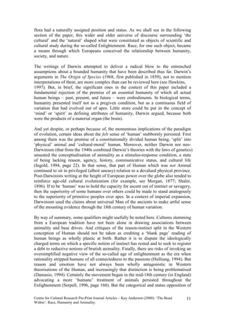 flora had a naturally assigned position and status. As we shall see in the following
section of the paper, this wider and older universe of discourse surrounding ‘the
cultural’ and the ‘natural’ shaped what were constituted as objects of scientific and
cultural study during the so-called Enlightenment. Race, for one such object, became
a means through which Europeans conceived the relationship between humanity,
society, and nature.

The writings of Darwin attempted to deliver a radical blow to the entrenched
assumptions about a bounded humanity that have been described thus far. Darwin’s
arguments in The Origin of Species (1968, first published in 1859), not to mention
interpretations of them, are more complex than can be reviewed here (see Hawkins,
1997). But, in brief, the significant ones in the context of this paper included a
fundamental rejection of the premise of an essential humanity of which all actual
human beings – past, present, and future – were embodiments. In biological terms,
humanity presented itself not as a pregiven condition, but as a continuous field of
variation that had evolved out of apes. Little store could be put in the concept of
‘mind’ or ‘spirit’ as defining attributes of humanity, Darwin argued, because both
were the products of a material organ (the brain).

And yet despite, or perhaps because of, the momentous implications of the paradigm
of evolution, certain ideas about the felt sense of ‘human’ stubbornly persisted. First
among them was the premise of a constitutionally divided human being, ‘split’ into
‘physical’ animal and ‘cultural-moral’ human. Moreover, neither Darwin nor neo-
Darwinism (that from the 1940s combined Darwin’s theories with the laws of genetics)
unseated the conceptualisation of animality as a stimulus-response condition, a state
of being lacking reason, agency, history, communicative status, and cultural life
(Ingold, 1994, page 22). In that sense, that part of Human which was not Animal
continued to sit in privileged (albeit uneasy) relation to a devalued physical province.
Post-Darwinists writing at the height of European power over the globe also tended to
reinforce age-old cultural evolutionism (for example, see Morgan, 1877; Shaler,
1896). If to be ‘human’ was to hold the capacity for ascent out of instinct or savagery,
then the superiority of some humans over others could be made to stand analogously
to the superiority of primitive peoples over apes. In a context of imperial expansion,
Darwinism used the claims about universal Man of the ancients to make artful sense
of the mounting evidence through the 18th century of human variation.

By way of summary, some qualifiers might usefully be noted here. Cultures stemming
from a European tradition have not been alone in drawing associations between
animality and base drives. And critiques of the reason-instinct split in the Western
conception of Human should not be taken as crediting a ‘blank page’ reading of
human beings as wholly plastic at birth. Rather it is to dispute the ideologically
charged terms on which a specific notion of instinct has rested and to seek to register
a debt to reductive notions of brutish animality. Finally, there are risks of invoking an
oversimplified negative view of the so-called age of enlightenment as the era when
rationality stripped humans of all connectedness to the passions (Hulliung, 1994). But
reason and emotion have not always been wholly antagonistic in Western
theorisations of the Human, and increasingly that distinction is being problematised
(Damasio, 1994). Certainly the movement begun in the mid-18th century (in England)
advocating a more ‘humane’ treatment of animals persisted throughout the
Enlightenment (Serpell, 1996, page 160). But the categorical and status opposition of

Centre for Cultural Research Pre-Print Journal Articles – Kay Anderson (2000): ‘The Beast   11
Within’: Race, Humanity and Animality.
 