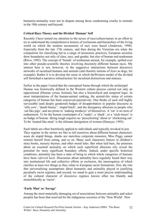 humanity-animality were not in dispute among those condemning cruelty to animals
in the 18th century and beyond.

Critical Race Theory and the Divided ‘Human’ Self
Recently I have turned my attention to the nexus of race/culture/nature in an effort to
try to understand the comprehensive history of exclusions and hierarchies of the living
world on which the modern taxonomies of race were based (Anderson, 1998).
Especially from the late 17th century, and then during the Victorian era when the
compulsion for classifying led to a range of taxonomic practices, European societies
drew boundaries not only of class, race, and gender, but also of human and nonhuman
(Ritvo, 1992). The concept of ‘breeds’ of nonhuman animal, for example, spilled over
into other pseudo-scientific theories involving discretely different human races. My
interest here is not, however, in the suggestive interactions between discursive
networks of racialised humans and animals (anti-Semitic notions of Jews as dogs, for
example). Rather it is to develop the sense in which theWestern model of the divided
self furnished a narrative infrastructure for racialised distinctions and statuses.

Earlier in the paper I noted that the conceptual frame through which the archetypal
Human was historically defined in the Western culture process carried not only an
oppositional (Human versus Animal), but also a hierarchical and temporal logic. In
most interpretations of the human-animal ranking, the animal-like status of certain
categories of human has been conceived pejoratively. One thinks of such still highly
serviceable (and deeply gendered) badges of disapprobation in popular discourse as
‘silly cow’, ‘dumb bunny’, ‘stupid bitch’, and the derogatory allusions to people who
‘eat like pigs’, and are prone to ‘making monkeys’ of themselves. A ‘rat’ is no term of
endearment. To be the human counterpart of a ‘snake’, a ‘shark’, or a ‘stick-insect’ is
no badge of honour. Being tough requires no ‘pussyfooting’ about or ‘chickening out’.
To be ‘treated like meat’ is the ultimate denigration of women (Dunayer, 1995).

Such labels are often harmlessly applied to individuals and typically invoked in jest.
They register in the stories we like to tell ourselves about different human characters:
asses do stupid things, sharks are merciless corporate monsters, Miss Piggy cannot
restrain herself from eating, and so on. Many such characters feature in children’s
story books, nursery rhymes, and other moral tales. But when laid bare, the premises
about an essential animality on which such superficial allusions rely reveal the
potential for more significant boundary efforts. Indeed, under specific historical
conditions, animality has been a state of being to which whole categories of humans
have been referred back. Discourses about animality have regularly found their way
into institutional life and collective efforts at exclusion, the interrogation of which
clarifies at least two things as they relate to European racist formations: first, the role
that universalising assumptions about humanity and animality played in justifying
peculiarly racist regimes; and second, we stand to gain a more precise understanding
of the cultural character of discursive regimes known often too blandly and
monolithically as ‘racist’.

‘Early Man’ as ‘Savage’
Among the most materially damaging set of associations between animality and select
peoples has been that reserved for the indigenous societies of the ‘New World’. New


Centre for Cultural Research Pre-Print Journal Articles – Kay Anderson (2000): ‘The Beast   12
Within’: Race, Humanity and Animality.
 