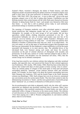 Zealand’s Maori, Australia’s Aborigine, the Indian of North America, and other
indigenous people encountered during the global extension of European empires were
made to bear some of the most pernicious of allusions to savagery (Goldie, 1989;
Pearce, 1988; Wall, 1997). The savage was – it was so often said – given to the most
grotesque category error of all, that of eating other humans. Cannibalism was that
defining moment when certain humans (all the while flesh-eaters themselves) became
inhuman. In taking human flesh for ‘meat’, such people were themselves little more
than brutes – a view that is still in political service today in such technically
postcolonial settings as Australia (see Hansen, 1997).

The meanings of European modernity were often articulated against a supposed
bestial primitivism that indigenous people had not yet ‘overcome’. Australia’s
Aboriginals, for example, as the most savage of all such people, did not have
agriculture, settled abodes, clothing, democratic government or city life – the
(Eurocentric) hallmarks not only of civilised and modern man (sic) but of his
putatively universal destiny out of savagery. Indeed Australia’s Aborigines were
typically taken as living evidence of ‘early man’ – of man before his maturity from
barbarity to freedom. It followed that early man was ‘stuck’ in so-called nature – his
(sic) own nature, as well as that space of uncultivated savagery that (European) man
had long ago transcended. He thus displayed a vulgar indifference to all but the needs
associated with humanity in its most atavistic state. The unbridled drives of the
(devalued) body were foremost among such needs, and hence the recurrent
association on the part of colonial observers of Aboriginals with sexuality and
promiscuity. If, by this time, notions of ‘civility’ had been refined to take in ideas of
breeding, manners, and discipline over the instinctual self (Elias, 1982), then the
sensate savage was its ultimate counterpoint.

It has long been noted by race relations scholars that indigenous and other racialised
peoples, and especially men, were perceived like beasts by their colonial oppressors
(see Fredrickson, 1981; Jacoby, 1994; Jordan, 1968). Much has been written about the
racisms that worked with ideas of select people as brutes existing ‘close to nature’.
There are certainly plenty of critiques of the moral panic in times past and present
surrounding putatively ‘unnatural’ sexual relations between white and nonwhite
people. For example, we have heard a lot about the hysteria surrounding lascivious
John Chinaman (see Anderson, 1991) and the brutish Negro in the North American
colonies (see Brantlinger, 1986). Such critiques have not as yet, however, entertained
any conversation across the society-nature border. They have been content to take the
dehumanising invocations to ‘beasts’, and the more general panic of powerful groups
about ‘interracial’ sex, as evidence in themselves of white power or racism.

Nor do psychoanalytic tools help us adequately clarify why the white self’s anxious
repressions are displaced onto peculiarly racialised sites of unreason. What I have
been suggesting is that racialised constructions of bestial bodies can more fully be
understood within a lineage of discourses at the nature-society border. The referents
of such discourses are the constructs of animality/savagery and humanity/civility that
I have been arguing owe a debt to Western configurations of, and interior conflicts
about, what it is to be Human.

‘Early Man’ as ‘Free’


Centre for Cultural Research Pre-Print Journal Articles – Kay Anderson (2000): ‘The Beast   13
Within’: Race, Humanity and Animality.
 