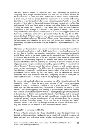 Not that Western models of animality have been relentlessly or exclusively
derogatory. More benign animal references have been, and are at times, invoked. To
be ‘busy as a bee’, as ‘meek as a lamb’, and as ‘wise as an owl’ can be compliments,
if banal ones, in past and present European vocabulary. It is possible, and usually
desirable, to be as ‘free as a bird’. To possess ‘animal magnetism’ can be to exude the
appeal of a ‘foxy lady’. In the case of the generic Savage, romantic views of the free
and eccentric Wild Man living close to nature came alive during the Renaissance
(Dudley and Novak, 1972; Togovnick, 1990; White, 1972). Later on, such views were
pronounced in the writings of Rousseau (1754; quoted in Mason, 1979) whose
critique of humans’ self-imposed domestication as an over-civilising process to which
Europeans had become enslaved was profoundly radical for his day. In late-19th-
century England, William Morris was only one of many anticapitalist utopians who
envisaged a radical barbarism. “How often”, Morris wrote, “it consoles me to think of
barbarism once more flooding the world, and real feelings and passions, however
rudimentary, taking the place of our wretched hypocrisies” (cited in Greenslade, 1994,
page 66).

The Innate has thus sometimes been conceived romantically as a site of freedom from
the chains of socialisation, as well as darkly as the locus of uncultured savagery. Nor
are the diverse (positive and negative) associations with innateness hermetically
sealed. They coexist in the same tension as the segmented parts of the (Western)
divided self. The proverbial ‘call of the wild’ appears to draw its mythic power from
precisely the contradictory impulses of freedom and control that reside in that
discursive borderland between humanity and animality. In colonial contexts, the mix
of pejorative and benign associations surrounding a presumed ‘base’ condition from
which ‘humanity’ departed meant that notions of depraved and innocent peoples
could circulate simultaneously. The 18th-century lexicon regarding the Aborigine of
New Holland, for example, regularly drew on conceptions of the noble savage as a
pre-modern child of nature. By the 19th century, with the extension of colonial
settlement across the Australian land mass, derogatory notions of Aborigines as
unevolved beasts came to overtake (without erasing) benign portraits.

To conceive of racialised subjects as constructed out of “a cultural tradition of the
threatening ‘other’ ... from the dark inner recesses of fear” where explanatory
recourse is made to “an inherent bestiality lurking in us all somewhere” (Malchow,
1993, page 103) does not advance very far the effort of theorising the sources of racial
tension. I have been suggesting that, contrary to psychoanalytic approaches, the (by
now familiar) claims of social constructivism of race might be augmented by attention
to the anxieties or desires surrounding the idea of a ‘split’ human self in European
cultural process. The dynamics driving such a model must be understood within the
context of humans’ practical transformation of, and alienation from, the nonhuman
world. It follows that efforts among critical race theorists to disengage the ‘social’
from the ‘natural’ – for politically strategic reasons that need no restatement here –
may have blunted the full potential of their own antiessentialist stance.

Geographies of Savagery and Civility
Notions of bestial animality have been articulated in ways that require their own
detailed geohistoriographies. Needless to say, a broadbrush historical geography of
ideas, such as I have undertaken so far, is only a starting point from which to map

Centre for Cultural Research Pre-Print Journal Articles – Kay Anderson (2000): ‘The Beast   14
Within’: Race, Humanity and Animality.
 