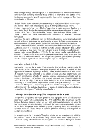 their foldings through time and space. It is therefore useful to reinforce the material
sense in which animality discourses have operated in interaction with certain socio-
institutional practices in specific settings, and in time periods more recent than those
treated so far in this paper.

In what follows I seek in a most preliminary way to work across the so-called ‘social’
and ‘natural’ divide with reference to a space of Aboriginal housing in central
Sydney – Australia’s ‘very own Harlem’ according to media accounts. Redfern is a
raced space that is devalued and demonised like many American ghettoes. ‘Sydney’s
Shame’, ‘War Zone’, ‘Ghetto of Broken Dreams’, ‘The Street that Whites Fear to
Tread’ – these and other characterisations contribute to Redfern’s notoriety
throughout
Australia. But ‘race’ and racism may not be the only or most useful interpretive grid
through which to understand the conflicts that arise as different groups struggle to
claim and define this space. Rather than reinscribe the race scripting of Aboriginal
Redfern that figures in racist, antiracist, and anticolonial depictions of that space (see
Anderson, 1993) it is possible to cast the district’s tensions differently. That is, they
can be narrated to shed light – less on white power, as if it somehow explains itself –
than on racist culture (Goldberg, 1995). In this way, more can be gleaned about the
character of those cultural forms and unspoken conceits out of which ‘whiteness’ has
been made in Australian society. The interpretive grid also provides new pathways
into the complex significations surrounding ‘the city’ and city spaces.

Aborigines in Central Sydney
During the 1930s, as the myth of White Australia flourished and rural recession in
New South Wales deepened, Aborigines migrated to Sydney in search of job
opportunities and fresh beginnings (Parbury, 1986). The movement set in train a flow
of migrants who were attracted to the cheap housing, unskilled employment, and
transport opportunities afforded by central, working-class neighbourhoods such as
Redfern. By the early 1970s there were between 4000 and 9000 Aborigines living in
inner Sydney, the majority of whom were ‘living in the worst housing conditions’,
according to a local welfare organisation (South Sydney Community Aid, 1970).
Australia’s Aborigines – discursively positioned in the open spaces of country –
suffered not only the material deprivations of rounds of spatial displacement, but also,
we shall see, the stigma of ‘unlikely’ urban dwellers.

Violating Conventions of Civility: New Perspectives on the ‘Ghetto’
The practice of squatting in vacant premises was a popular mode of existence for
many inner-Sydney Aborigines during the 1950s and 1960s. This precarious lifestyle
brought them into frequent contact not only with land-interested groups, but also with
law enforcement agencies including police and the courts. One encounter in Redfern
in late 1972 saw police arrest and charge with trespassing some fifteen Aboriginal
squatters who had taken refuge in derelict premises awaiting redevelopment in
Redfern’s Louis Street.

At a nearby presbytery, two non-Aboriginal priests saw an opportunity to politicise
the squatters’ plight in the context of rising concern, from some liberal quarters of
Australian society, about the status of Aboriginals. The convicted Aborigines became


Centre for Cultural Research Pre-Print Journal Articles – Kay Anderson (2000): ‘The Beast   15
Within’: Race, Humanity and Animality.
 
