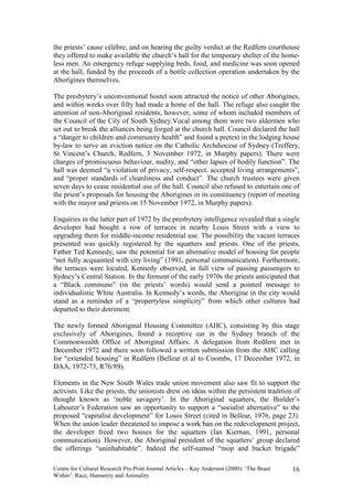 the priests’ cause célèbre, and on hearing the guilty verdict at the Redfern courthouse
they offered to make available the church’s hall for the temporary shelter of the home-
less men. An emergency refuge supplying beds, food, and medicine was soon opened
at the hall, funded by the proceeds of a bottle collection operation undertaken by the
Aborigines themselves.

The presbytery’s unconventional hostel soon attracted the notice of other Aborigines,
and within weeks over fifty had made a home of the hall. The refuge also caught the
attention of non-Aboriginal residents, however, some of whom included members of
the Council of the City of South Sydney.Vocal among them were two aldermen who
set out to break the alliances being forged at the church hall. Council declared the hall
a “danger to children and community health” and found a pretext in the lodging house
by-law to serve an eviction notice on the Catholic Archdiocese of Sydney (Treffery,
St Vincent’s Church, Redfern, 3 November 1972, in Murphy papers). There were
charges of promiscuous behaviour, nudity, and “other lapses of bodily function”. The
hall was deemed “a violation of privacy, self-respect, accepted living arrangements”,
and “proper standards of cleanliness and conduct”. The church trustees were given
seven days to cease residential use of the hall. Council also refused to entertain one of
the priest’s proposals for housing the Aborigines in its constituency (report of meeting
with the mayor and priests on 15 November 1972, in Murphy papers).

Enquiries in the latter part of 1972 by the presbytery intelligence revealed that a single
developer had bought a row of terraces in nearby Louis Street with a view to
upgrading them for middle-income residential use. The possibility the vacant terraces
presented was quickly registered by the squatters and priests. One of the priests,
Father Ted Kennedy, saw the potential for an alternative model of housing for people
“not fully acquainted with city living” (1991, personal communication). Furthermore,
the terraces were located, Kennedy observed, in full view of passing passengers to
Sydney’s Central Station. In the ferment of the early 1970s the priests anticipated that
a “Black commune” (in the priests’ words) would send a pointed message to
individualistic White Australia. In Kennedy’s words, the Aborigine in the city would
stand as a reminder of a “propertyless simplicity” from which other cultures had
departed to their detriment.

The newly formed Aboriginal Housing Committee (AHC), consisting by this stage
exclusively of Aborigines, found a receptive ear in the Sydney branch of the
Commonwealth Office of Aboriginal Affairs. A delegation from Redfern met in
December 1972 and there soon followed a written submission from the AHC calling
for “extended housing” in Redfern (Bellear et al to Coombs, 17 December 1972, in
DAA, 1972-73, R76/89).

Elements in the New South Wales trade union movement also saw fit to support the
activists. Like the priests, the unionists drew on ideas within the persistent tradition of
thought known as ‘noble savagery’. In the Aboriginal squatters, the Builder’s
Labourer’s Federation saw an opportunity to support a “socialist alternative” to the
proposed “capitalist development” for Louis Street (cited in Bellear, 1976, page 23).
When the union leader threatened to impose a work ban on the redevelopment project,
the developer freed two houses for the squatters (Ian Kiernan, 1991, personal
communication). However, the Aboriginal president of the squatters’ group declared
the offerings “uninhabitable”. Indeed the self-named “mop and bucket brigade”

Centre for Cultural Research Pre-Print Journal Articles – Kay Anderson (2000): ‘The Beast   16
Within’: Race, Humanity and Animality.
 