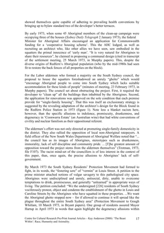 showed themselves quite capable of adhering to prevailing health conventions by
bringing up to bylaw standard two of the developer’s better terraces.

By early 1973, when some 45 Aboriginal members of the clean-up campaign were
occupying three of the houses (Sydney Daily Telegraph 2 January 1973), the federal
Minister for Aboriginal Affairs encouraged an application for Commonwealth
funding for a ‘cooperative housing scheme’. This the AHC lodged, as well as
recruiting an architect who, like other allies we have seen, saw embodied in the
squatters the primal innocence of ‘early man’. “It is very natural for Aborigines to
share their resources”, he claimed in proposing a communal design (cited in transcript
of the settlement meeting, 25 March 1973, in Murphy papers). This, despite the
diverse origins of Redfern’s Aboriginal population (who by the mid-1980s had seen
fit to restore the back fences of all properties on the block).

For the Labor aldermen who formed a majority on the South Sydney council, the
proposal to house the squatters foreshadowed an unruly “ghetto” which would
“encourage Aboriginal people to come into South Sydney which lacks suitable
accommodation for these kinds of people” (minutes of meeting, 23 February 1973, in
Murphy papers). The council set about obstructing the project. First, it required the
developer to “clean up” all the buildings then inhabited by the Aborigines. Second,
the application for renovations was approved on the sole condition that each premise
provide for “single-family housing”. That this was itself an exclusionary strategy is
suggested by the revealing adaptation of the architect’s design for the Block found in
the Redfern Police Station in 1973 (figure 1). Note less a blanket racism here,
however, than the specific allusions to indolence, promiscuity, drunkenness, and
degeneracy in ‘Coonwarra Estate’ (an Australian wine) that had white conventions of
civility and nuclear familism as their oppositional referent.

The aldermen’s effort was not only directed at promoting single-family domesticity in
the district. They also rallied the opposition of local non-Aboriginal ratepayers. A
field officer of the New South Wales Department of Aboriginal Welfare noted that “...
the council has as its images of Aborigines, stereotypes such as drunkenness,
immorality, lack of self discipline and community pride. ... [T]he greatest amount of
opposition toward the project stems from the aldermen themselves” (Trotman, 1973,
file F107). The racist mind-set of the councillors is of less interest in the context of
this paper, than, once again, the precise allusions to Aborigines’ lack of self-
government.

By March 1973 the South Sydney Residents’ Protection Movement had formed to
fight, in its words, the “festering sore” of “vermin” at Louis Street. A petition to the
prime minister attached notions of vulgar savagery to this pathologised city space.
Aborigines were undisciplined and unruly, antisocial, dirty, unable to overcome
temptations to drink, promiscuous, and generally “unlearned” in appropriate ways of
living. The petition concluded: “We the undersigned [226] residents of South Sydney
vociferously protest, object and condemn the establishment of the ghetto in Louis and
Caroline Streets by the Aborigines who have squatted in these properties. ...We want
the Aboriginal ghetto stopped now – for if allowed to continue it will spread like the
plague throughout the entire South Sydney area” (Protection Movement to Gough
Whitlam, 10 March 1973, in Bryant papers). One group of residents assured Mayor
Hartup in April 1973 in words that again highlight the degeneracy allusions within

Centre for Cultural Research Pre-Print Journal Articles – Kay Anderson (2000): ‘The Beast   17
Within’: Race, Humanity and Animality.
 