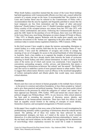 When South Sydney councillors learned that the owner of the Louis Street holdings
had held negotiations with Commonwealth officials over their sale, council rallied the
scenario of a sensate savage on the loose. It recommended that “the situation in the
Louis and Caroline Street area be referred to the Commissioner of Police with a
recommendation that the area be regularly and frequently patrolled to ensure that the
local ratepayers are free from molestation and the impact of other anti-social
behaviour” (South Sydney Council, item 17, Health Committee agenda, 4 April 1973).
Policy scrutiny of the occupied terraces was intense from late 1972 into 1973, with
many violent confrontations and arrests. Following the Commonwealth decision to
grant the AHC funds for the purchase of over 40 houses, there were over 400 arrests
in the Louis Street area, most being Aborigines on minor charges (O’Grady to Mayor,
7 May 1973, in Murphy papers). Relations with the media grew equally sour with
numerous invocations to the ‘human zoo’ appearing in the press about a district that
continues today to sustain intense regulation (Anderson, 1998; Cunneen, 1990).

In this brief account I have sought to situate the tensions surrounding Aborigines in
central Sydney in a wider semiotic field than the (by now) familiar frame of ‘race’
and racism. I have used the attributions of savagery and civility to enlarge the
meaning of one set of struggles for access to the proud heartlands of white belonging
in Australia. Such a lens enables us to augment the insights of anticolonialism and
critical race theory that have already drawn links between the kinds of exclusions
operating in South Sydney and white cultural domination. In order to clarify at least
some of the norms out of which such racism was constructed, I have targeted the
conventions surrounding savagery, civility, privacy, and domesticity that enjoin a
long genealogy of distinctions as between ‘the cultural’ and ‘the natural’. The Redfern
case also serves to underline a point of more general interest to urban studies. This is
to suggest that culture-nature rhetorics exert an efficacy in the racialised topographies
of (white) metropolis/suburb and (black) ghetto that would repay more detailed
critical attention.

Conclusion
Recent years have seen an interest in human geography in the multiple faces of power
– in the power to construct and enforce boundaries, to have them accepted as ‘natural’,
and to give them practical and political meaning. There have also been useful critical
interventions in the processes by which the categories of ‘culture’ and ‘nature’ have
been opposed (see Demeritt, 1994; Gerber, 1997) and turned into crucial stakes of
political struggle (see Willems-Braun 1997). As yet, however, little critical attention
has been paid to extending the concerns of discourse, power, identity, and
embodiment to the human-animal distinction. There have been few efforts to push
back an arguably crucial frontier in the making of concepts of social identity,
hierarchies of power, and sociospatial arrangements in Western societies.

In this paper I have sought to clear away some of the barriers to such investigations by
problematising animality within a genealogy of distinctions about the cultural and the
natural. The splitting off of these two realms has been achieved by many
representational strategies, not least, as I stated at the outset, by social scientists
themselves. It is often said that to draw analogies between relationships in ‘nature’, on
the one hand, and social relations, on the other, is to risk lapsing into the determinism
of socio-biology where explanatory recourse for social life is made to inanimate

Centre for Cultural Research Pre-Print Journal Articles – Kay Anderson (2000): ‘The Beast   19
Within’: Race, Humanity and Animality.
 