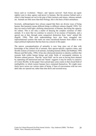 forces such as ‘evolution’, ‘fitness’, and ‘species survival’. Such forces are (quite
rightly) seen to deny agency and power to humans. But the premise behind such a
claim is that humans are not in the grip of their instincts and senses, whereas animals
are. Animals are little more than their biology; this is the basis of their animalness.

Inversely, anthropologists have always argued that there are diverse ways of being
human; that humanity means different things to different cultures (Ingold, 1992). Yet
they too tend to hold tight a defining characteristic of Human, that being the capacity
for culture. This is not only a matter of denying the complex existence of other
animals. It is more that we continue to conceive of an essence of humanity, and a
special one at that, through some categorical distinction from ‘mere’ animal life
(Ingold, 1994). That such understandings have also been smuggled into
representational systems that mark out some (racialised) humans from others is one
major political implication that has been my concern in this paper.

The narrow conceptualisation of animality is now long since out of date with
knowledge of the cultural life of animals, their species-specific cognitive states, and
flexible notions of instinct in all animals, including humans (Birke and Hubbard, 1995;
Masson and McCarthy, 1996). It has also obstructed attention to identity conflicts that
resonate both within human beings and wider fields of sociospatial relations in
Western cultural process. That the ‘social field’ can be seen as having been attained
by separating off interiorised and real ‘beasts’ suggests it may be timely to conceive
of it more flexibly. In this paper I have prised open some cracks in that closed field of
intelligibility in which (some) humans have contained themselves. We might more
freely move across our various states of being, if lines of conversation with our own
dark sides are opened out, rather than shut down and secreted away.




Centre for Cultural Research Pre-Print Journal Articles – Kay Anderson (2000): ‘The Beast   20
Within’: Race, Humanity and Animality.
 