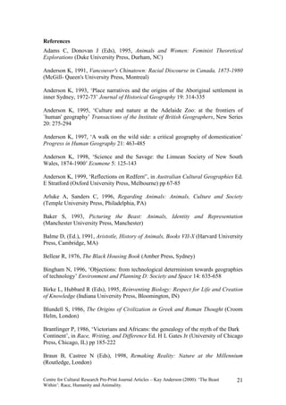 References
Adams C, Donovan J (Eds), 1995, Animals and Women: Feminist Theoretical
Explorations (Duke University Press, Durham, NC)

Anderson K, 1991, Vancouver's Chinatown: Racial Discourse in Canada, 1875-1980
(McGill- Queen's University Press, Montreal)

Anderson K, 1993, ‘Place narratives and the origins of the Aboriginal settlement in
inner Sydney, 1972-73’ Journal of Historical Geography 19: 314-335

Anderson K, 1995, ‘Culture and nature at the Adelaide Zoo: at the frontiers of
`human' geography’ Transactions of the Institute of British Geographers, New Series
20: 275-294

Anderson K, 1997, ‘A walk on the wild side: a critical geography of domestication’
Progress in Human Geography 21: 463-485

Anderson K, 1998, ‘Science and the Savage: the Linnean Society of New South
Wales, 1874-1900’ Ecumene 5: 125-143

Anderson K, 1999, ‘Reflections on Redfern'’, in Australian Cultural Geographies Ed.
E Stratford (Oxford University Press, Melbourne) pp 67-85

Arluke A, Sanders C, 1996, Regarding Animals: Animals, Culture and Society
(Temple University Press, Philadelphia, PA)

Baker S, 1993, Picturing the Beast: Animals, Identity and Representation
(Manchester University Press, Manchester)

Balme D, (Ed.), 1991, Aristotle, History of Animals, Books VII-X (Harvard University
Press, Cambridge, MA)

Bellear R, 1976, The Black Housing Book (Amber Press, Sydney)

Bingham N, 1996, ‘Objections: from technological determinism towards geographies
of technology’ Environment and Planning D: Society and Space 14: 635-658

Birke L, Hubbard R (Eds), 1995, Reinventing Biology: Respect for Life and Creation
of Knowledge (Indiana University Press, Bloomington, IN)

Blundell S, 1986, The Origins of Civilization in Greek and Roman Thought (Croom
Helm, London)

Brantlinger P, 1986, ‘Victorians and Africans: the genealogy of the myth of the Dark
Continent’, in Race, Writing, and Difference Ed. H L Gates Jr (University of Chicago
Press, Chicago, IL) pp 185-222

Braun B, Castree N (Eds), 1998, Remaking Reality: Nature at the Millennium
(Routledge, London)

Centre for Cultural Research Pre-Print Journal Articles – Kay Anderson (2000): ‘The Beast   21
Within’: Race, Humanity and Animality.
 