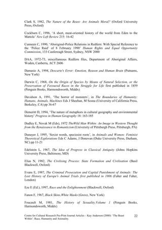 Clark S, 1982, The Nature of the Beast: Are Animals Moral? (Oxford University
Press, Oxford)

Cockburn C, 1996, ‘A short, meat-oriented history of the world from Eden to the
Mattole’ New Left Review 215: 16-42

Cunneen C, 1990, ‘Aboriginal-Police Relations in Redfern: With Special Reference to
the ‘Police Raid’ of 8 February 1990’ Human Rights and Equal Opportunity
Commission, 133 Castlereagh Street, Sydney, NSW 2000

DAA, 1972-73, miscellaneous Redfern files, Department of Aboriginal Affairs,
Woden, Canberra, ACT 2606

Damasio A, 1994, Descarte's Error: Emotion, Reason and Human Brain (Putnams,
New York)

Darwin C, 1968, On the Origin of Species by Means of Natural Selection, or the
Preservation of Favoured Races in the Struggle for Life first published in 1859
(Penguin Books, Harmondsworth, Middx)

Davidson A, 1991, ‘The horror of monsters’, in The Boundaries of Humanity:
Humans, Animals, Machines Eds J Sheehan, M Sosna (University of California Press,
Berkeley, CA) pp 36-67

Demeritt D, 1994, ‘The nature of metaphors in cultural geography and environmental
history’ Progress in Human Geography 18: 163-185

Dudley E, Novak M (Eds), 1972 TheWild Man Within: An Image in Western Thought
from the Renaissance to Romanticism (University of Pittsburgh Press, Pittsburgh, PA)

Dunayer J, 1995, ‘Sexist words, speciesist roots’, in Animals and Women: Feminist
Theoretical Explorations Eds C Adams, J Donovan (Duke University Press, Durham,
NC) pp 11-21

Edelstein L, 1967, The Idea of Progress in Classical Antiquity (Johns Hopkins
University Press, Baltimore, MD)

Elias N, 1982, The Civilising Process: State Formation and Civilisation (Basil
Blackwell, Oxford)

Evans E, 1987, The Criminal Prosecution and Capital Punishment of Animals: The
Lost History of Europe's Animal Trials first published in 1906 (Faber and Faber,
London)

Eze E (Ed.), 1997, Race and the Enlightenment (Blackwell, Oxford)

Fanon F, 1967, Black Skins,White Masks (Grove, New York)

Foucault M, 1981, The History of Sexuality,Volume 1 (Penguin Books,
Harmondsworth, Middx)

Centre for Cultural Research Pre-Print Journal Articles – Kay Anderson (2000): ‘The Beast   22
Within’: Race, Humanity and Animality.
 