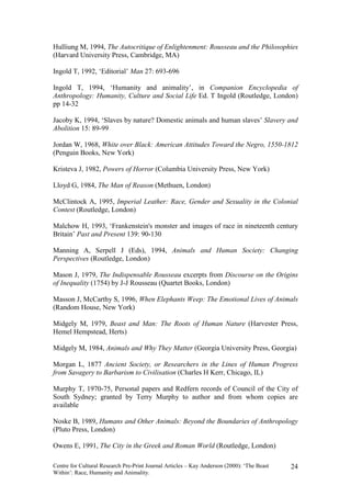 Hulliung M, 1994, The Autocritique of Enlightenment: Rousseau and the Philosophies
(Harvard University Press, Cambridge, MA)

Ingold T, 1992, ‘Editorial’ Man 27: 693-696

Ingold T, 1994, ‘Humanity and animality’, in Companion Encyclopedia of
Anthropology: Humanity, Culture and Social Life Ed. T Ingold (Routledge, London)
pp 14-32

Jacoby K, 1994, ‘Slaves by nature? Domestic animals and human slaves’ Slavery and
Abolition 15: 89-99

Jordan W, 1968, White over Black: American Attitudes Toward the Negro, 1550-1812
(Penguin Books, New York)

Kristeva J, 1982, Powers of Horror (Columbia University Press, New York)

Lloyd G, 1984, The Man of Reason (Methuen, London)

McClintock A, 1995, Imperial Leather: Race, Gender and Sexuality in the Colonial
Contest (Routledge, London)

Malchow H, 1993, ‘Frankenstein's monster and images of race in nineteenth century
Britain’ Past and Present 139: 90-130

Manning A, Serpell J (Eds), 1994, Animals and Human Society: Changing
Perspectives (Routledge, London)

Mason J, 1979, The Indispensable Rousseau excerpts from Discourse on the Origins
of Inequality (1754) by J-J Rousseau (Quartet Books, London)

Masson J, McCarthy S, 1996, When Elephants Weep: The Emotional Lives of Animals
(Random House, New York)

Midgely M, 1979, Beast and Man: The Roots of Human Nature (Harvester Press,
Hemel Hempstead, Herts)

Midgely M, 1984, Animals and Why They Matter (Georgia University Press, Georgia)

Morgan L, 1877 Ancient Society, or Researchers in the Lines of Human Progress
from Savagery to Barbarism to Civilisation (Charles H Kerr, Chicago, IL)

Murphy T, 1970-75, Personal papers and Redfern records of Council of the City of
South Sydney; granted by Terry Murphy to author and from whom copies are
available

Noske B, 1989, Humans and Other Animals: Beyond the Boundaries of Anthropology
(Pluto Press, London)

Owens E, 1991, The City in the Greek and Roman World (Routledge, London)

Centre for Cultural Research Pre-Print Journal Articles – Kay Anderson (2000): ‘The Beast   24
Within’: Race, Humanity and Animality.
 