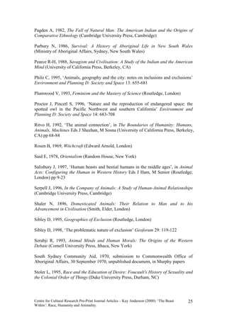 Pagden A, 1982, The Fall of Natural Man: The American Indian and the Origins of
Comparative Ethnology (Cambridge University Press, Cambridge)

Parbury N, 1986, Survival: A History of Aboriginal Life in New South Wales
(Ministry of Aboriginal Affairs, Sydney, New South Wales)

Pearce R-H, 1988, Savagism and Civilisation: A Study of the Indian and the American
Mind (University of California Press, Berkeley, CA)

Philo C, 1995, ‘Animals, geography and the city: notes on inclusions and exclusions’
Environment and Planning D: Society and Space 13: 655-681

Plumwood V, 1993, Feminism and the Mastery of Science (Routledge, London)

Proctor J, Pincetl S, 1996, ‘Nature and the reproduction of endangered space: the
spotted owl in the Pacific Northwest and southern California’ Environment and
Planning D: Society and Space 14: 683-708

Ritvo H, 1992, ‘The animal connection’, in The Boundaries of Humanity: Humans,
Animals, Machines Eds J Sheehan, M Sosna (University of California Press, Berkeley,
CA) pp 68-84

Rosen B, 1969, Witchcraft (Edward Arnold, London)

Said E, 1978, Orientalism (Random House, New York)

Salisbury J, 1997, ‘Human beasts and bestial humans in the middle ages’, in Animal
Acts: Configuring the Human in Western History Eds J Ham, M Senior (Routledge,
London) pp 9-23

Serpell J, 1996, In the Company of Animals: A Study of Human-Animal Relationships
(Cambridge University Press, Cambridge)

Shaler N, 1896, Domesticated Animals: Their Relation to Man and to his
Advancement in Civilisation (Smith, Elder, London)

Sibley D, 1995, Geographies of Exclusion (Routledge, London)

Sibley D, 1998, ‘The problematic nature of exclusion’ Geoforum 29: 119-122

Sorabji R, 1993, Animal Minds and Human Morals: The Origins of the Western
Debate (Cornell University Press, Ithaca, New York)

South Sydney Community Aid, 1970, submission to Commonwealth Office of
Aboriginal Affairs, 30 September 1970, unpublished document, in Murphy papers

Stoler L, 1995, Race and the Education of Desire: Foucault's History of Sexuality and
the Colonial Order of Things (Duke University Press, Durham, NC)




Centre for Cultural Research Pre-Print Journal Articles – Kay Anderson (2000): ‘The Beast   25
Within’: Race, Humanity and Animality.
 