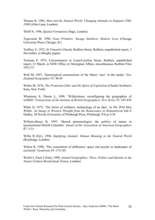Thomas K, 1983, Man and the Natural World: Changing Attitudes in England 1500-
1800 (Allen Lane, London)

Thrift N, 1996, Spatial Formations (Sage, London)

Togovnick M, 1990, Gone Primitive: Savage Intellects, Modern Lives (Chicago
University Press, Chicago, IL)

Treffery V, 1972, St Vincent's Church, Redfern Street, Redfern, unpublished report, 3
November, in Murphy papers

Trotman P, 1973, Circumstances in Louis/Caroline Street, Redfern, unpublished
report, 23 March, in NSW Office of Aboriginal Affairs, miscellaneous Redfern Files
1972-73

Wall M, 1997, ‘Stereotypical constructions of the Maori ‘race’ in the media’ New
Zealand Geographer 53: 40-45

Weber M, 1976, The Protestant Ethic and the Spirit of Capitalism (Charles Scribner's
Sons, New York)

Whatmore S, Thorns L, 1998, ‘Wild(er)ness: reconfiguring the geographies of
wildlife’ Transactions of the Institute of British Geographers, New Series 23: 435-454

White H, 1972, ‘The forms of wildness: archaeology of an idea’, in The Wild Man
Within: An Image in Western Thought from the Renaissance to Romanticism Eds E
Dudley, M Novak (University of Pittsburgh Press, Pittsburgh, PA) p 3-38

Willems-Braun B, 1997, ‘Buried epistemologies: the politics of nature in
(post)colonial British Columbia’ Annals of the Association of American Geographers
87: 3-31

Willis R (Ed.), 1994, Signifying Animals: Human Meaning in the Natural World
(Routledge, London)

Wilton R, 1998, ‘The constitution of difference: space and psyche in landscapes of
exclusion’ Geoforum 29: 173-185

Wolch J, Emel J (Eds), 1998, Animal Geographies: Place, Politics and Identity in the
Nature-Culture Borderlands (Verso, London)




Centre for Cultural Research Pre-Print Journal Articles – Kay Anderson (2000): ‘The Beast   26
Within’: Race, Humanity and Animality.
 