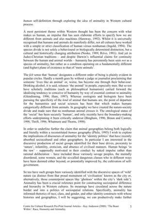 human self-definition through exploring the idea of animality in Western cultural
process.

A most persistent theme within Western thought has been the concern with what
makes us human, an impulse that has seen elaborate efforts to specify how we are
different from animals and also machines (Haraway, 1992). Whilst it is universally
recognised that humans and animals do manifestly differ, not all cultures have worked
with a simple or strict classification of human versus nonhuman (Ingold, 1994). The
species divide is not solely a behavioural or biologically determined distinction, but a
cultural and historically changing attribution (Noske, 1989; Ritvo, 1991). And yet in
Judeo-Christian traditions – and despite Darwin’s influential claims for continuity
between the human and animal worlds – humanity has persistently been seen not as a
species of animality, but rather as a condition operating on a fundamentally different
(and higher) plane of existence to that of ‘mere animals’.

The felt sense that ‘human’ designates a different order of being is plainly evident in
popular circles. Hardly a month goes by without a judge or journalist proclaiming that
someone ‘lives like an animal’ or, worse, has become one through their behaviour.
Drinking alcohol, it is said, releases ‘the animal’ in people, especially men. But so too
have scholarly traditions (such as philosophical humanism) carried forward the
idealising tendency to conceive of humanity by way of essential contrast to animality
(Glendinning, 1996; Ham, 1997). Whereas zoologists and biologists have been
pursuing the specificity of the kind of animal that humans are, the point of departure
for the humanities and social sciences has been that which makes humans
categorically different from animals. In geography we have created the nature-society
divide and made sure that no nonhuman animal crosses it. The ontological status of
the ‘social’ has been securely ‘human’, and only recently have the boundary-making
efforts underpinning it been critically undercut (Bingham, 1996; Braun and Castree,
1998; Thrift, 1996; Whatmore and Thorns, 1998).

In order to underline further the claim that animal geographies belong both logically
and literally within a reconstituted human geography (Philo, 1995) I wish to explore
the implications of discourses of animality for the ‘identity politics’ that have recently
absorbed sociocultural and other geographers. In particular I am interested in the
discursive production of social groups identified for their base drives, proximity to
‘nature’, infantility, eroticism, and absence of civilised manners. Human beings ‘in
the raw’ – supposedly motivated in their conduct by naked impulse rather than
rational deliberation – have included those variously savage peoples, the mentally
disordered, some women, and the so-called dangerous classes who in different ways
have been deemed either beyond, or potentially improved by, the cultivation of self-
government.

So too have such groups been variously identified with the discursive spaces of ‘wild’
nature (as distinct from that proud monument of ‘civilisation’ known as the city or,
alternatively, those counterpoint spaces like ‘ghettoes’ within the city’s ‘dark side’).
Animality has been a crucial reference point for constructing sociospatial difference
and hierarchy in Western cultures. Its meanings have circulated across the nature
border and into a politics of sociospatial relations. Specifically, animality has
informed rhetorics of race, class, and gender, and other identity constructs with whose
histories and geographies, I will be suggesting, we can productively make further

Centre for Cultural Research Pre-Print Journal Articles – Kay Anderson (2000): ‘The Beast   3
Within’: Race, Humanity and Animality.
 