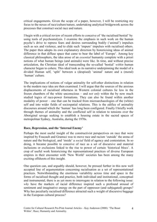 critical engagements. Given the scope of a paper, however, I will be restricting my
focus to the nexus of race/culture/nature, undertaking analytical bridgework across the
processes that construct social race and nature.

I begin with a critical review of recent efforts to conceive of ‘the racialised bestial’ by
using tools of psychoanalysis. I examine the emphasis in such work on the human
psyche’s drive to repress fears and desires surrounding bodily (‘animal’) impulses
such as sex and violence, and to elide such ‘impure’ impulses with racialised others.
The paper then adopts its own explanatory direction by historicising ideas of animal
difference in that diffuse space that came to bear the label of ‘Europe’. Among key
classical philosophers, the idea arose of an essential humanity complete with a priori
notions of what human beings (and animals) were like. In time, and without precise
articulation, the Christian ideal of transcending the so-called ‘bestial’ within human
character began to cohere. This ideal took as its narrative underpinning the model of a
divided Human self, ‘split’ between a (despised) ‘animal’ nature and a (moral)
‘human’ culture.

The implications of notions of vulgar animality for self-other distinctions in relation
to the modern race idea are then examined. I will argue that the sources of the anxious
displacements of racialised otherness in Western colonial cultures lie less in the
frozen chambers of the white unconscious – and not only within the by now much
studied logics of race-power formations. They can also be found within another
modality of power – one that can be tracked from microarchaeologies of the (white)
self and into wider fields of sociospatial relations. This is the edifice of animality
discourses around which the ‘human’ has long been configured. Finally I briefly work
through themes of animality and the conflicted self in relation to tensions over the
Aboriginal savage seeking to establish a housing estate in the sacred spaces of
metropolitan Sydney, Australia, during the 1970s.

Race, Repression, and the ‘Internal Enemy’
Perhaps the most useful insight of the constructivist perspectives on race that were
inspired by Foucault and Gramsci was to move race and racism ‘outside’ the arena of
nature and the biological, and ‘inside’ a social field of agency and contestation. In so
doing, it became possible to conceive of race as a set of discursive and material
inclusions or exclusions linked to the rise to power of certain ‘historical blocs’. A
crop of useful work historicising the representational practices of diverse European
empires in their encounter with ‘New World’ societies has been among the many
exciting offshoots of this insight.

One question can, and arguably should, however, be pressed further in this now well
accepted line of argumentation concerning racialisation as a set of representational
practices. Notwithstanding the enormous variability across time and space in the
forms of racialised thought and practice, both individual and institutional, conceptual
and instrumental, there is as yet more to interrogate in relation to the following issue:
why have the markers of racial difference inspired such a profound arousal of
sentiment and imaginative energy on the part of oppressor (and subjugated) groups?
Why has peculiarly racialised difference attracted such a weight of discursive baggage
in the European cultural process?



Centre for Cultural Research Pre-Print Journal Articles – Kay Anderson (2000): ‘The Beast   4
Within’: Race, Humanity and Animality.
 