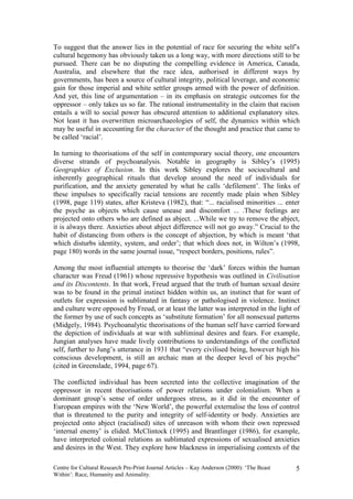 To suggest that the answer lies in the potential of race for securing the white self’s
cultural hegemony has obviously taken us a long way, with more directions still to be
pursued. There can be no disputing the compelling evidence in America, Canada,
Australia, and elsewhere that the race idea, authorised in different ways by
governments, has been a source of cultural integrity, political leverage, and economic
gain for those imperial and white settler groups armed with the power of definition.
And yet, this line of argumentation – in its emphasis on strategic outcomes for the
oppressor – only takes us so far. The rational instrumentality in the claim that racism
entails a will to social power has obscured attention to additional explanatory sites.
Not least it has overwritten microarchaeologies of self, the dynamics within which
may be useful in accounting for the character of the thought and practice that came to
be called ‘racial’.

In turning to theorisations of the self in contemporary social theory, one encounters
diverse strands of psychoanalysis. Notable in geography is Sibley’s (1995)
Geographies of Exclusion. In this work Sibley explores the sociocultural and
inherently geographical rituals that develop around the need of individuals for
purification, and the anxiety generated by what he calls ‘defilement’. The links of
these impulses to specifically racial tensions are recently made plain when Sibley
(1998, page 119) states, after Kristeva (1982), that: “... racialised minorities ... enter
the psyche as objects which cause unease and discomfort ... .These feelings are
projected onto others who are defined as abject. ...While we try to remove the abject,
it is always there. Anxieties about abject difference will not go away.” Crucial to the
habit of distancing from others is the concept of abjection, by which is meant ‘that
which disturbs identity, system, and order’; that which does not, in Wilton’s (1998,
page 180) words in the same journal issue, “respect borders, positions, rules”.

Among the most influential attempts to theorise the ‘dark’ forces within the human
character was Freud (1961) whose repressive hypothesis was outlined in Civilisation
and its Discontents. In that work, Freud argued that the truth of human sexual desire
was to be found in the primal instinct hidden within us, an instinct that for want of
outlets for expression is sublimated in fantasy or pathologised in violence. Instinct
and culture were opposed by Freud, or at least the latter was interpreted in the light of
the former by use of such concepts as ‘substitute formation’ for all nonsexual patterns
(Midgely, 1984). Psychoanalytic theorisations of the human self have carried forward
the depiction of individuals at war with subliminal desires and fears. For example,
Jungian analyses have made lively contributions to understandings of the conflicted
self, further to Jung’s utterance in 1931 that “every civilised being, however high his
conscious development, is still an archaic man at the deeper level of his psyche”
(cited in Greenslade, 1994, page 67).

The conflicted individual has been secreted into the collective imagination of the
oppressor in recent theorisations of power relations under colonialism. When a
dominant group’s sense of order undergoes stress, as it did in the encounter of
European empires with the ‘New World’, the powerful externalise the loss of control
that is threatened to the purity and integrity of self-identity or body. Anxieties are
projected onto abject (racialised) sites of unreason with whom their own repressed
‘internal enemy’ is elided. McClintock (1995) and Brantlinger (1986), for example,
have interpreted colonial relations as sublimated expressions of sexualised anxieties
and desires in the West. They explore how blackness in imperialising contexts of the

Centre for Cultural Research Pre-Print Journal Articles – Kay Anderson (2000): ‘The Beast   5
Within’: Race, Humanity and Animality.
 
