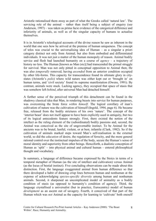 Aristotle rationalised them away as part of what the Greeks called ‘natural law’. The
servicing role of the animal – rather than itself being a subject of enquiry (see
Anderson, 1997) – was taken as prima facie evidence of the categorical difference and
inferiority of animals, as well as of the singular capacity of humans to actualise
themselves.

It is in Aristotle’s teleological accounts of the divine reason he saw as inherent in the
world that one sees how he arrived at the premise of human uniqueness. The concept
of telos was crucial to the universalising idea of Human – as a singular a priori
category distinct not only from Animal, but also from embodied and differentiated
individuals. It was not just a matter of the human monopoly of reason. Animal bodily
service and flesh had launched humanity on a course of agency – a trajectory of
history no less. The Human [known as Man (sic)] had transcended the primal struggle
for survival. Man was not only pitted in conceptual opposition to Animal then; He
was also temporally removed, having ascended from an anterior condition occupied
by other life-forms. This capacity for transcendence found its ultimate glory in city-
states (Aristotle’s polis) where wild nature was either kept out or ‘brought in’ on
human terms, and ‘civil society’ found its supreme manifestation (Owens, 1991). By
contrast, animals were stuck. Lacking agency, they occupied that space of stasis that
was somehow left behind, after universal Man had detached himself.

A further sense of the perceived triumph of this detachment can be found in the
shadowy classical idea that Man, in rendering beasts into service for human purposes,
was overcoming the brute force within himself. The logical corollary of man’s
cultivation of nature was the cultivation of himself (Ingold, 1994, page 6). He became
free, released from the bodily strictures of his own ‘nature’. The concept of the
‘interior beast’ does not itself appear to have been explicitly used in antiquity, but two
of its logical antecedents feature strongly. First, there existed the notion of the
intellect as the ruling element of the (subordinated) bodily passions and, second, the
Animal was conceived as the site of ungovernable instinct. To be Animal for the
ancients was to be brutal, lustful, violent, or at best, infantile (Clark, 1982). So if the
cultivation of animals marked steps toward Man’s self-realisation in the external
world, so did the education of desire, the regulation of ferocity, and the more general
rational control over the instinctual impulses of the body, secure the Human’s sense of
moral identity and superiority from other beings. Henceforth, a dualistic conception of
Human as ‘split’ – into physical animal and cultural human – entered philosophical
thought and vocabulary.

In summary, a language of difference became expressed by the Stoics in terms of a
temporal metaphor of Human (as the site of intellect and cultivation) versus Animal
(as the locus of bestial instinct). Five concluding observations can be made about this
distinction. First, the language exaggerated animal from human difference so that
there developed a habit of drawing crisp lines between human and nonhuman at the
expense of acknowledging species-specific diversity among human and nonhuman
animals. Second, it sharpened an uncomplicated model of animality as a bodily
condition of stasis (as opposed to humanity’s condition of agency). Third, the
language crystallised a universalist (but in practice, Eurocentric) model of human
development as an ascent out of savagery. Fourth, it conceived of that part of the
Human which was not Animal as the capacity for learning to ‘cultivate’ both oneself


Centre for Cultural Research Pre-Print Journal Articles – Kay Anderson (2000): ‘The Beast   8
Within’: Race, Humanity and Animality.
 