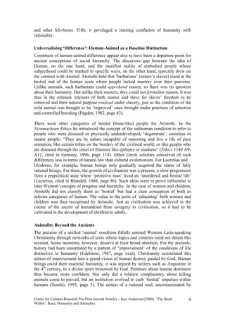 and other life-forms. Fifth, it privileged a limiting conflation of humanity with
rationality.

Universalising ‘Difference’: Human-Animal as a Baseline Distinction
Constructs of human-animal difference appear also to have been a departure point for
ancient conceptions of social hierarchy. The discursive gap between the idea of
Human, on the one hand, and the manifest reality of embodied people whose
subjecthood could be marked in specific ways, on the other hand, typically drew on
the contrast with Animal. Aristotle held that ‘barbarians’ (nature’s slaves) stood at the
bestial end of the human scale where people lacked mastery over their passions.
Unlike animals, such barbarians could apprehend reason, so there was no question
about their humanity. But unlike their masters, they could not formulate reason. It was
thus in the ultimate interests of both master and slave for slaves’ freedom to be
removed and their natural purpose realised under slavery, just as the condition of the
wild animal was thought to be ‘improved’ once brought under practices of selection
and controlled breeding (Pagden, 1982, page 43).

There were other categories of bestial (brute-like) people for Aristotle. In the
Nicomachean Ethics he introduced the concept of the subhuman condition to refer to
people who were diseased or physically underdeveloped, ‘degenerate’, senseless or
insane people: “They are by nature incapable of reasoning and live a life of pure
sensation, like certain tribes on the borders of the civilised world, or like people who
are diseased through the onset of illnesses like epilepsy or madness” (Ethics 1149 A9-
A12, cited in Garnsey, 1996, page 114). Other Greek scholars conceived of such
differences less in terms of natural law than cultural evolutionism. For Lucretius and
Diodorus, for example, human beings only gradually acquired the status of fully
rational beings. For them, the growth of civilisation was a process, a slow progression
from a prepolitical state where ‘primitive man’ lived an ‘unordered and bestial life’
(Lucretius, cited in Blundell, 1986, page 86). Such ideas were to prove influential to
later Western concepts of progress and hierarchy. In the case of women and children,
Aristotle did not classify them as ‘bestial’ but had a clear conception of both as
inferior categories of human. The value to the polis of ‘educating’ both women and
children was thus recognised by Aristotle. Just as civilisation was achieved in the
course of the ascent of humankind from savagery to civilisation, so it had to be
cultivated in the development of children to adults.

Animality Beyond the Ancients
The premise of a unified ‘animal’ condition fitfully entered Western Latin-speaking
Christianity through networks of texts whose logics and contexts need not detain this
account. Some moments, however, deserve at least broad attention. For the ancients,
history had been constituted by a pattern of ‘improvement’ of the conditions of life
distinctive to humanity (Edelstein, 1967, page xxiii). Christianity assimilated this
notion of improvement into a grand vision of human destiny guided by God. Human
beings owed their essential humanity, it was argued by writers such as Augustine in
the 4th century, to a divine spirit bestowed by God. Premises about human dominion
thus became more confident. Not only did a relative complacency about killing
animals come to prevail, but an institution evolved to curb ‘bestial’ impulses within
humans (Sorabji, 1993, page 3). The notion of a rational soul, uncontaminated by


Centre for Cultural Research Pre-Print Journal Articles – Kay Anderson (2000): ‘The Beast   9
Within’: Race, Humanity and Animality.
 