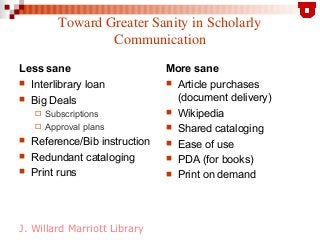 J. Willard Marriott Library
Toward Greater Sanity in Scholarly
Communication
Less sane
 Interlibrary loan
 Big Deals
 S...