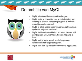 De ambitie van MyQi
• MyQi stimuleert leren vanuit verlangen.
• MyQi helpt je om actief met je ontwikkeling aan
de slag te blijven. Persoonlijke groei is immers
mogelijk op elk moment.
• MyQi is altijd online beschikbaar en dat betekent
optimale ‘vrijheid’ van leren.
• MyQi faciliteert ontwikkelen en leren nieuwe stijl:
zelf bepalen wat, wanneer, hoe en met wie je
leert.
• MyQi laat je leren vanuit je sterke punten,
talenten en kerneigenschappen.
• MyQi sluit aan bij de leermethode die bij jou past.
 