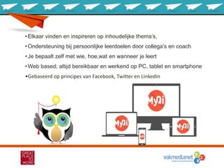 •Elkaar vinden en inspireren op inhoudelijke thema’s,
•Ondersteuning bij persoonlijke leerdoelen door collega’s en coach
•Je bepaalt zelf met wie, hoe,wat en wanneer je leert
•Web based; altijd bereikbaar en werkend op PC, tablet en smartphone
•Gebaseerd op principes van Facebook, Twitter en Linkedin
 