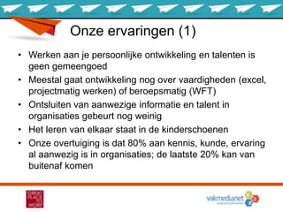 Onze ervaringen (1)
• Werken aan je persoonlijke ontwikkeling en talenten is
geen gemeengoed
• Meestal gaat ontwikkeling nog over vaardigheden (excel,
projectmatig werken) of beroepsmatig (WFT)
• Ontsluiten van aanwezige informatie en talent in
organisaties gebeurt nog weinig
• Het leren van elkaar staat in de kinderschoenen
• Onze overtuiging is dat 80% aan kennis, kunde, ervaring
al aanwezig is in organisaties; de laatste 20% kan van
buitenaf komen
 