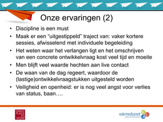 Onze ervaringen (2)
• Discipline is een must
• Maak er een “uitgestippeld” traject van: vaker kortere
sessies, afwisselend met individuele begeleiding
• Het weten waar het verlangen ligt en het omschrijven
van een concrete ontwikkelvraag kost veel tijd en moeite
• Men blijft veel waarde hechten aan live contact
• De waan van de dag regeert, waardoor de
(lastige)ontwikkelvraagstukken uitgesteld worden
• Veiligheid en openheid: er is nog veel angst voor verlies
van status, baan….
 