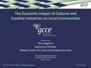 The Economic Impact of Cultural and
             Creative Industries on Local Communities




                                                             Presented by:
                                           Tom Aageson
                                        Executive Director
                            Global Center for Cultural Entrepreneurship
                                                     www.culturalentrepreneur.org
                                                      Anderson School of Business
                                                             April 4, 2013

View this presentation @ http://slideshare.net/Aageson                              © 2012 Tom Aageson
 