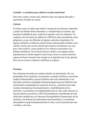 Variables a considerar para elaborar un plan nutricional
Para tener cuerpo y mente sana, debemos tener una ingesta adecuada y
ejercitarnos tomando en cuenta:
Calorías
Se utiliza como un índice para medir la energía de los alimentos 9ngeridos
y poder así elaborar dietas adecuadas y a menudo bajas en calorías, que
permitan la pérdida de peso corporal en aquellos casos de sobrepeso. En
cualquier caso las dietas por debajo de 1200 Kcal están consideradas como
peligrosas, ya que son diferente en algunos nutrientes importantes. En
algunos alimentos se habla de calorías basura (denominadas también como
calorías vacías), que son las calorías provenientes de alimentos con muy
poco valor nutritivo, como pueden ser los refrescos azucarados o las
bebidas alcohólicas. De la misma forma se define como algunas dietas
popularmente la caloría negativa como la que existe en ciertos alimentos
capaces de hacer consumir más energía en su digestión que la que aportan.
Pero aun no existen evidencias científicas al respecto.
Proteínas
Son moléculas formadas por cadenas lineales de aminoácidos. Por sus
propiedades físico-químicas, las proteínas se pueden clasificar en proteínas
simples (holoproteidos), que por hidrólisis dan solo aminoácidos o sus
derivados; proteínas conjugadas (heteroprotegidos) que por hidrólisis dan
aminoácidos acompañados de sustancias diversas, y proteínas derivadas
sustancia formadas por desnaturalización y desdoblamiento de las
anteriores. Las proteínas son indispensables para la vida, sobre todo por su
función plástica (constituye el 80% del protoplasma, deshidratado de toda
célula pero también por sus funciones biorreguladoras (forman parte de las
enzimas) y de defensa (los anticuerpos tienen proteínas). Las proteínas
desempeñan un papel fundamental para la vida y son la biomoléculas mas
versátiles y diversas.
 
