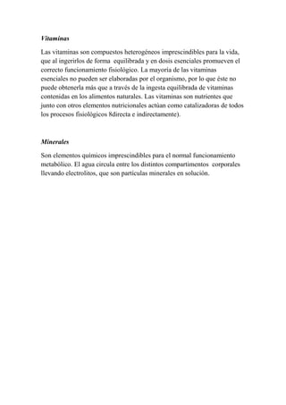 Vitaminas
Las vitaminas son compuestos heterogéneos imprescindibles para la vida,
que al ingerirlos de forma equilibrada y en dosis esenciales promueven el
correcto funcionamiento fisiológico. La mayoría de las vitaminas
esenciales no pueden ser elaboradas por el organismo, por lo que éste no
puede obtenerla más que a través de la ingesta equilibrada de vitaminas
contenidas en los alimentos naturales. Las vitaminas son nutrientes que
junto con otros elementos nutricionales actúan como catalizadoras de todos
los procesos fisiológicos 8directa e indirectamente).
Minerales
Son elementos químicos imprescindibles para el normal funcionamiento
metabólico. El agua circula entre los distintos compartimentos corporales
llevando electrolitos, que son partículas minerales en solución.
 