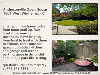 Andersonville Open House
1801 West Winnemac - C


enter your new home today
from noon until 2p. four
level andersonville
townhome flows brightly
from level to level with three
bedrooms, three outdoor
spaces, upgraded kitchen
and garage and second
parking space in delightful
and unique park-like setting.

questions - call tom mccarey
at 773.848.9241.
      tom.mccarey@gmail.com . www.1801Winnemac.com . 773.848.9241
 