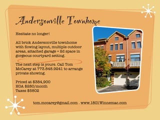 Andersonville Townhome
Hesitate no longer!

All brick Andersonville townhome
with ﬂowing layout, multiple outdoor
areas, attached garage + 2d space in
gorgeous courtyard setting.

The next step is yours. Call Tom
McCarey at 773.848.9241 to arrange
private showing.

Priced at $384,900
HOA $280/month
Taxes $5802


         tom.mccarey@gmail.com . www.1801Winnemac.com
 