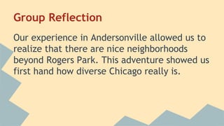 Group Reflection 
Our experience in Andersonville allowed us to 
realize that there are nice neighborhoods 
beyond Rogers Park. This adventure showed us 
first hand how diverse Chicago really is. 
 