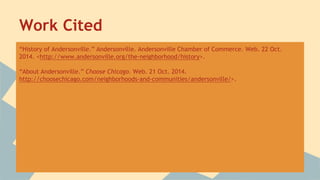 Work Cited 
“History of Andersonville.” Andersonville. Andersonville Chamber of Commerce. Web. 22 Oct. 
2014. <http://www.andersonville.org/the-neighborhood/history>. 
“About Andersonville.” Choose Chicago. Web. 21 Oct. 2014. 
http://choosechicago.com/neighborhoods-and-communities/andersonville/>. 
