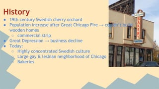 History 
● 19th century Swedish cherry orchard 
● Population increase after Great Chicago Fire → couldn’t build 
wooden homes 
○ commercial strip 
● Great Depression → business decline 
● Today: 
○ Highly concentrated Swedish culture 
○ Large gay & lesbian neighborhood of Chicago 
○ Bakeries 
 