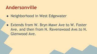 Andersonville 
● Neighborhood in West Edgewater 
● Extends from W. Bryn Mawr Ave to W. Foster 
Ave. and then from N. Ravenswood Ave.to N. 
Glenwood Ave. 
 