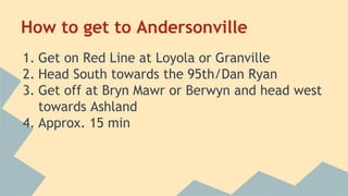 How to get to Andersonville 
1. Get on Red Line at Loyola or Granville 
2. Head South towards the 95th/Dan Ryan 
3. Get off at Bryn Mawr or Berwyn and head west 
towards Ashland 
4. Approx. 15 min 
 