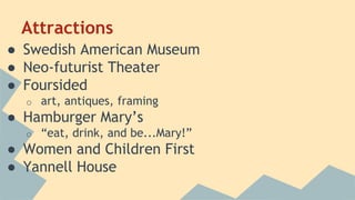 Attractions 
● Swedish American Museum 
● Neo-futurist Theater 
● Foursided 
o art, antiques, framing 
● Hamburger Mary’s 
o “eat, drink, and be...Mary!” 
● Women and Children First 
● Yannell House 
 