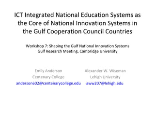 ICT Integrated National Education Systems as the Core of National Innovation Systems in the Gulf Cooperation Council Countries Workshop 7: Shaping the Gulf National Innovation Systems Gulf Research Meeting, Cambridge University Emily Anderson Centenary College [email_address] Alexander W. Wiseman Lehigh University [email_address]   