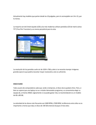 Actualmente hay modelos que parten desde las 10 pulgadas, pero lo aconsejable son 14 o 15, por
lo menos.

La mayoría son de Cristal Líquido (LCD) y las más modernas utilizan pantallas LCD de matriz activa
TFT (Tina Film Transistor) y es menos perjudicial para la vista.

La resolución de las pantallas suele ser de 1024 x 768 y salvo si se necesita manejar imágenes
grandes (para lo que podría necesitar mayor resolución), esto es suficiente.

DISCO DURO
Todo usuario de computadores sabe que, tarde o temprano, el disco duro quedará chico. Pero, si
bien se supone que una laptop no va a instalar demasiados programas, es conveniente elegir su
equipo de, al menos 40GB. Lógicamente si se puede gastar más, la recomendación es un modelo
de 60 u 80 GB.

La velocidad de los discos más frecuente son 5400 RPM y 7200 RPM; la diferencia entre ellos no es
importante a menos que elija un disco de 140 GB entonces busque el más veloz.

 