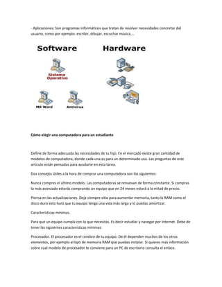 - Aplicaciones: Son programas informáticos que tratan de resolver necesidades concretar del
usuario, como por ejemplo: escribir, dibujar, escuchar música,...

Cómo elegir una computadora para un estudiante

Define de forma adecuada las necesidades de tu hijo. En el mercado existe gran cantidad de
modelos de computadora, donde cada una es para un determinado uso. Las preguntas de este
artículo están pensadas para ayudarte en esta tarea.
Dos consejos útiles a la hora de comprar una computadora son los siguientes:
Nunca compres el último modelo. Las computadoras se renuevan de forma constante. Si compras
lo más avanzado estarás comprando un equipo que en 24 meses estará a la mitad de precio.
Piensa en las actualizaciones. Deja siempre sitio para aumentar memoria, tanto la RAM como el
disco duro esto hará que tu equipo tenga una vida más larga y lo puedas amortizar.
Características mínimas.
Para que un equipo cumpla con lo que necesitas. Es decir estudiar y navegar por Internet. Debe de
tener las siguientes características mínimas:
Procesador. El procesador es el cerebro de tu equipo. De él dependen muchos de los otros
elementos, por ejemplo el tipo de memoria RAM que puedes instalar. Si quieres más información
sobre cual modelo de procesador te conviene para un PC de escritorio consulta el enlace.

 