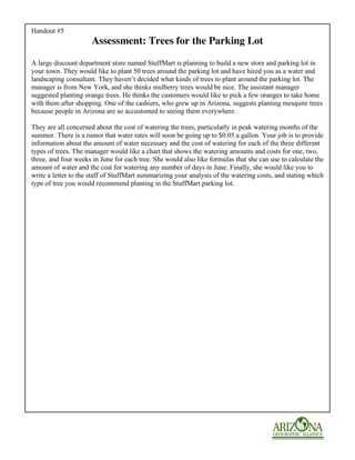 Handout #5
                      Assessment: Trees for the Parking Lot

A large discount department store named StuffMart is planning to build a new store and parking lot in
your town. They would like to plant 50 trees around the parking lot and have hired you as a water and
landscaping consultant. They haven’t decided what kinds of trees to plant around the parking lot. The
manager is from New York, and she thinks mulberry trees would be nice. The assistant manager
suggested planting orange trees. He thinks the customers would like to pick a few oranges to take home
with them after shopping. One of the cashiers, who grew up in Arizona, suggests planting mesquite trees
because people in Arizona are so accustomed to seeing them everywhere.

They are all concerned about the cost of watering the trees, particularly in peak watering months of the
summer. There is a rumor that water rates will soon be going up to $0.05 a gallon. Your job is to provide
information about the amount of water necessary and the cost of watering for each of the three different
types of trees. The manager would like a chart that shows the watering amounts and costs for one, two,
three, and four weeks in June for each tree. She would also like formulas that she can use to calculate the
amount of water and the cost for watering any number of days in June. Finally, she would like you to
write a letter to the staff of StuffMart summarizing your analysis of the watering costs, and stating which
type of tree you would recommend planting in the StuffMart parking lot.
 