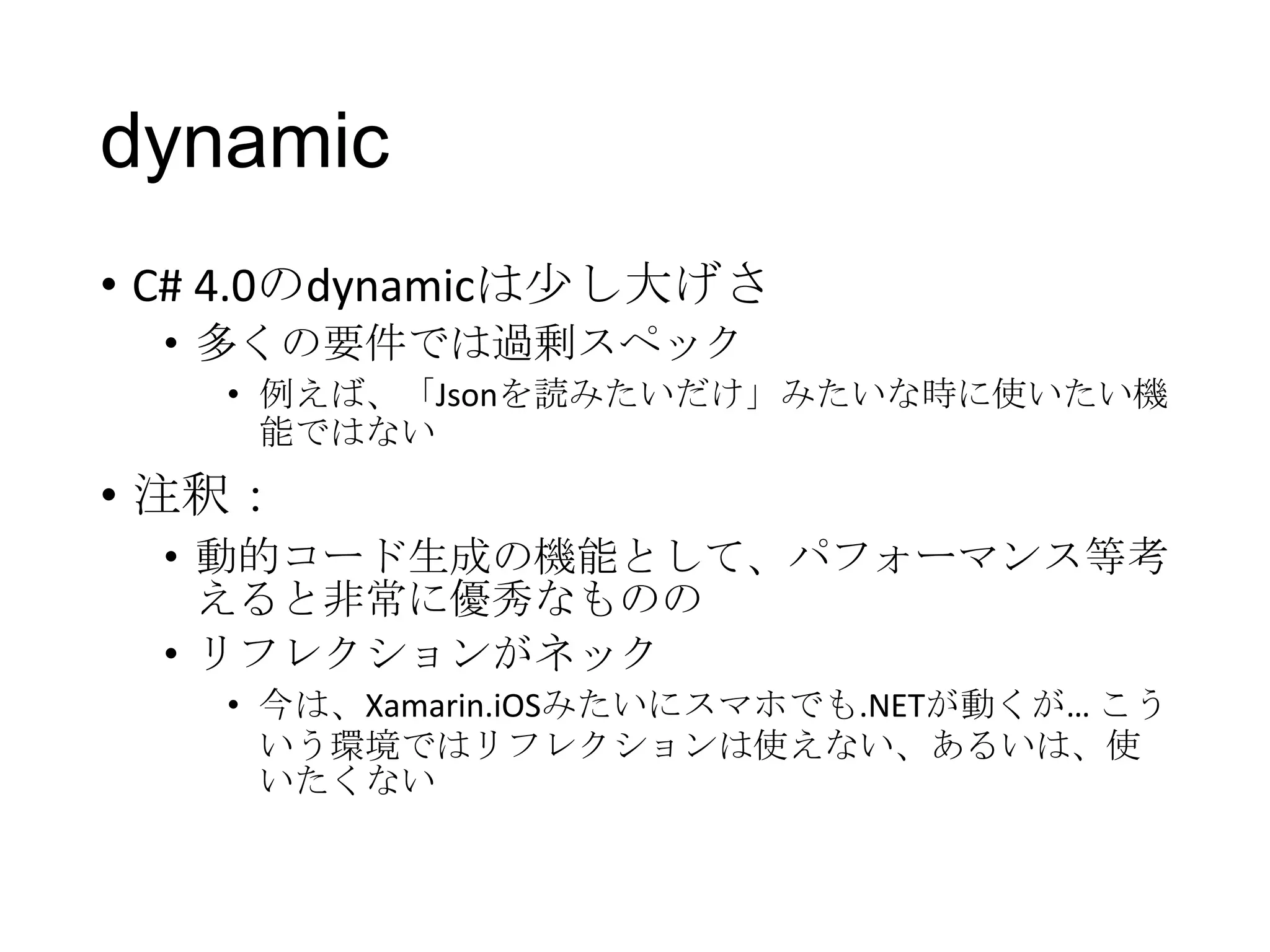 dynamic
• C# 4.0のdynamicは少し大げさ
• 多くの要件では過剰スペック
• 例えば、「Jsonを読みたいだけ」みたいな時に使いたい機
能ではない
• 注釈：
• 動的コード生成の機能として、パフォーマンス等考
えると非常に優秀なものの
• リフレクションがネック
• 今は、Xamarin.iOSみたいにスマホでも.NETが動くが… こう
いう環境ではリフレクションは使えない、あるいは、使
いたくない
 