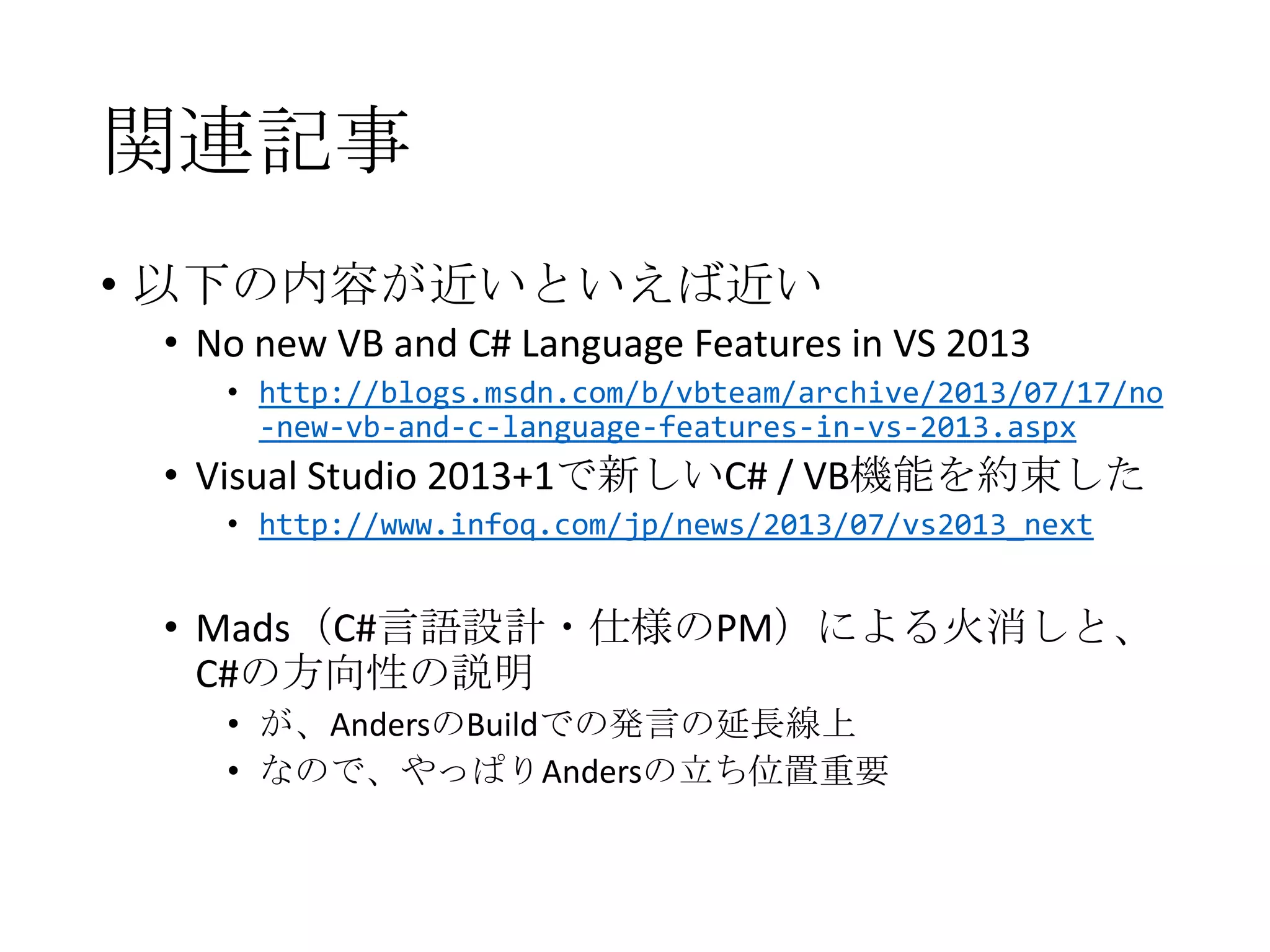 関連記事
• 以下の内容が近いといえば近い
• No new VB and C# Language Features in VS 2013
• http://blogs.msdn.com/b/vbteam/archive/2013/07/17/no
-new-vb-and-c-language-features-in-vs-2013.aspx
• Visual Studio 2013+1で新しいC# / VB機能を約束した
• http://www.infoq.com/jp/news/2013/07/vs2013_next
• Mads（C#言語設計・仕様のPM）による火消しと、
C#の方向性の説明
• が、AndersのBuildでの発言の延長線上
• なので、やっぱりAndersの立ち位置重要
 