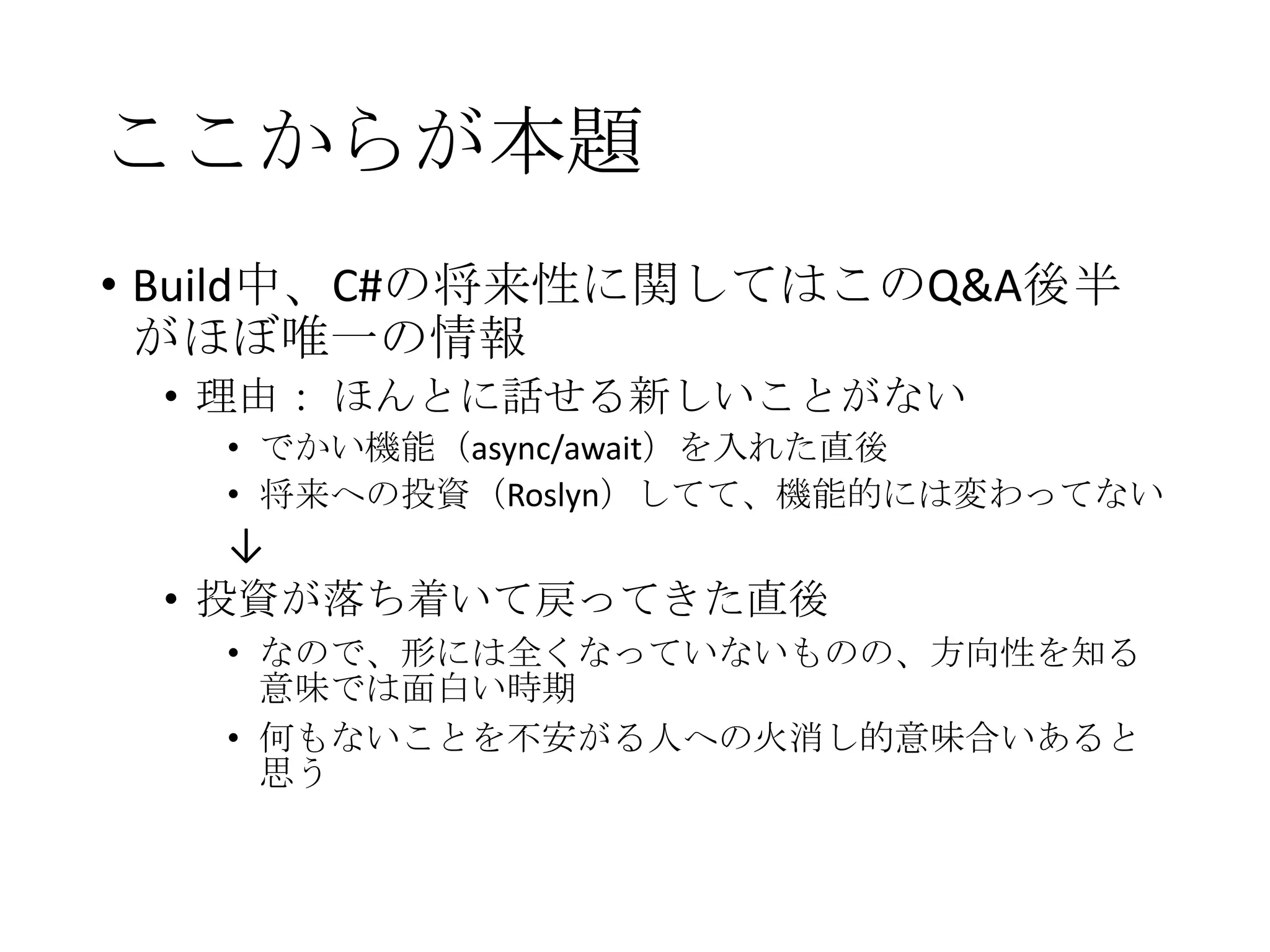 ここからが本題
• Build中、C#の将来性に関してはこのQ&A後半
がほぼ唯一の情報
• 理由： ほんとに話せる新しいことがない
• でかい機能（async/await）を入れた直後
• 将来への投資（Roslyn）してて、機能的には変わってない
↓
• 投資が落ち着いて戻ってきた直後
• なので、形には全くなっていないものの、方向性を知る
意味では面白い時期
• 何もないことを不安がる人への火消し的意味合いあると
思う
 