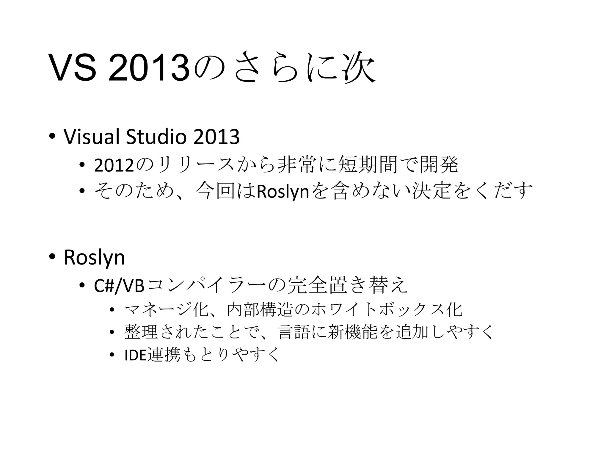 VS 2013のさらに次
• Visual Studio 2013
• 2012のリリースから非常に短期間で開発
• そのため、今回はRoslynを含めない決定をくだす
• Roslyn
• C#/VBコンパイラーの完全置き替え
• マネージ化、内部構造のホワイトボックス化
• 整理されたことで、言語に新機能を追加しやすく
• IDE連携もとりやすく
 