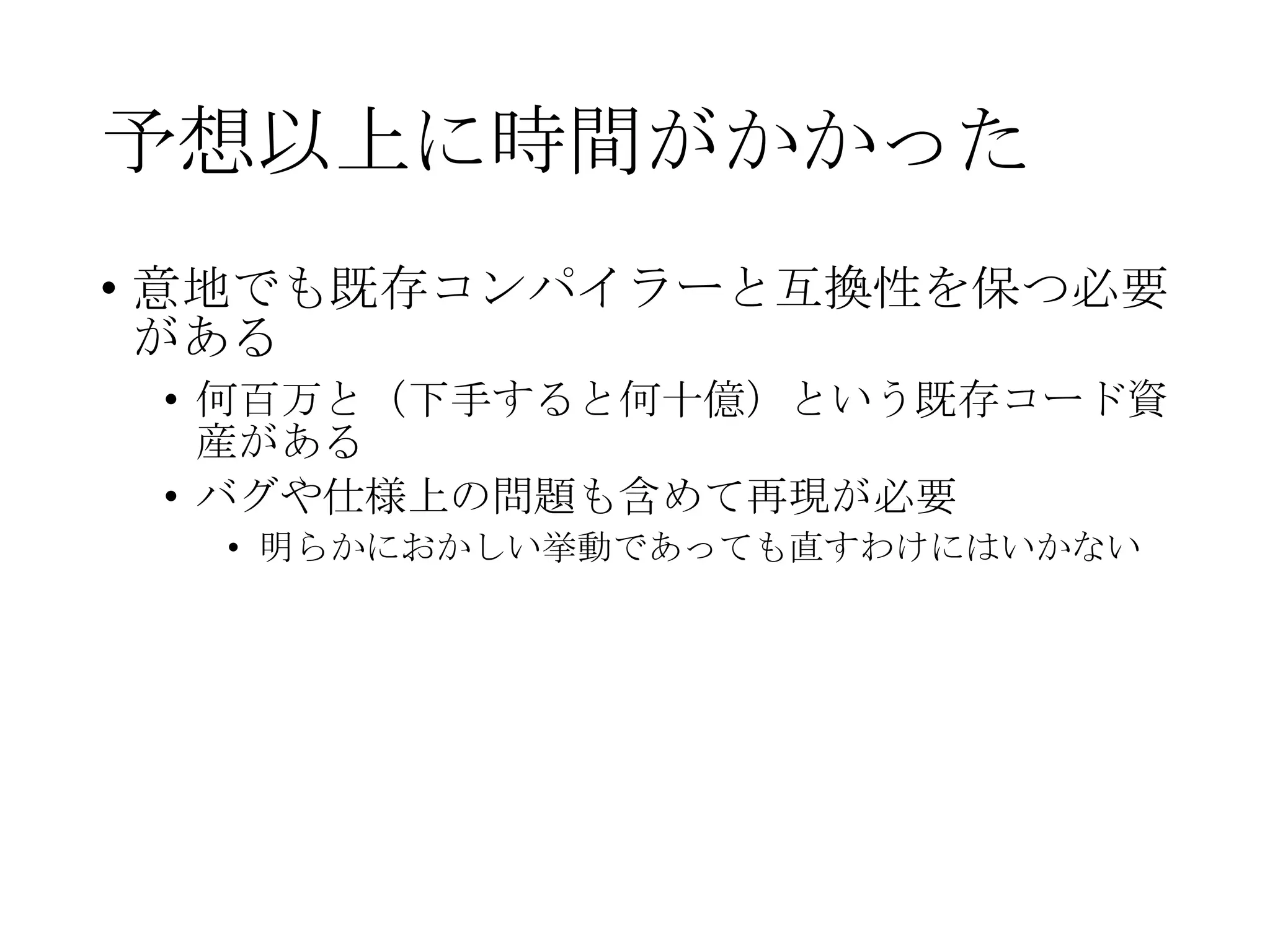 予想以上に時間がかかった
• 意地でも既存コンパイラーと互換性を保つ必要
がある
• 何百万と（下手すると何十億）という既存コード資
産がある
• バグや仕様上の問題も含めて再現が必要
• 明らかにおかしい挙動であっても直すわけにはいかない
 