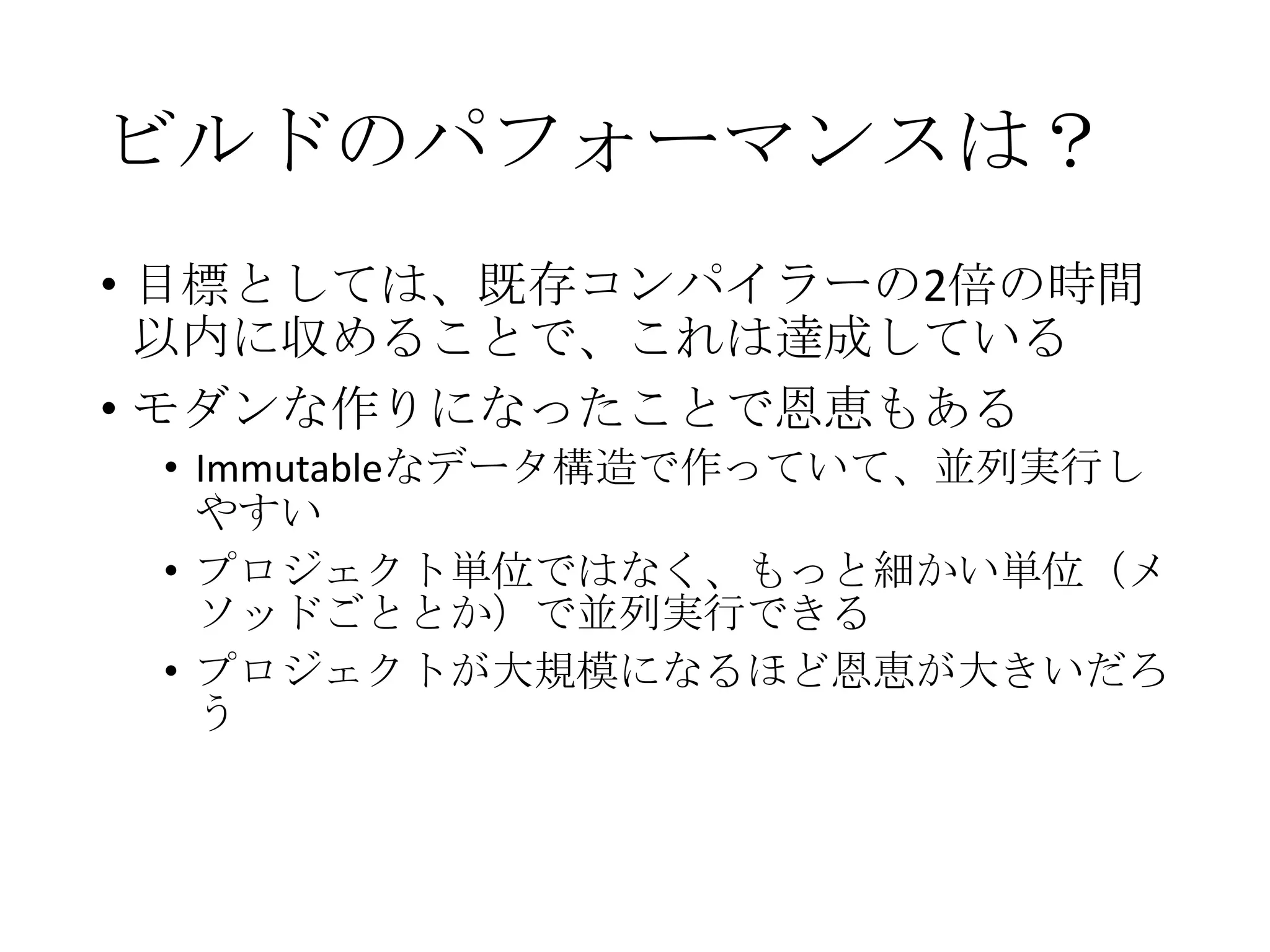 ビルドのパフォーマンスは？
• 目標としては、既存コンパイラーの2倍の時間
以内に収めることで、これは達成している
• モダンな作りになったことで恩恵もある
• Immutableなデータ構造で作っていて、並列実行し
やすい
• プロジェクト単位ではなく、もっと細かい単位（メ
ソッドごととか）で並列実行できる
• プロジェクトが大規模になるほど恩恵が大きいだろ
う
 