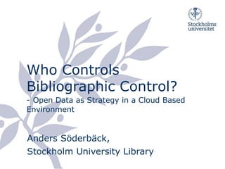 Who Controls Bibliographic Control?-Open Data as Strategy in a Cloud Based Environment Anders Söderbäck,Stockholm University Library 