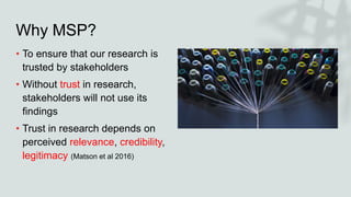 Why MSP?
• To ensure that our research is
trusted by stakeholders
• Without trust in research,
stakeholders will not use i...