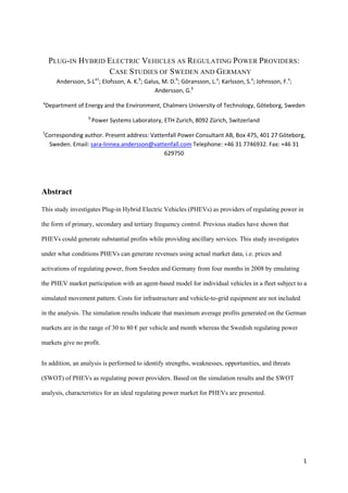 PLUG-IN HYBRID ELECTRIC VEHICLES AS REGULATING POWER PROVIDERS:
                    CASE STUDIES OF SWEDEN AND GERMANY
        Andersson, S‐La1; Elofsson, A. K.b; Galus, M. D.b; Göransson, L.a; Karlsson, S.a; Johnsson, F.a; 
                                                Andersson, G.b 
a
    Department of Energy and the Environment, Chalmers University of Technology, Göteborg, Sweden 
                     b 
                      Power Systems Laboratory, ETH Zurich, 8092 Zürich, Switzerland 
1
 Corresponding author. Present address: Vattenfall Power Consultant AB, Box 475, 401 27 Göteborg, 
  Sweden. Email: sara‐linnea.andersson@vattenfall.com Telephone: +46 31 7746932. Fax: +46 31 
                                             629750 




Abstract

This study investigates Plug-in Hybrid Electric Vehicles (PHEVs) as providers of regulating power in

the form of primary, secondary and tertiary frequency control. Previous studies have shown that

PHEVs could generate substantial profits while providing ancillary services. This study investigates

under what conditions PHEVs can generate revenues using actual market data, i.e. prices and

activations of regulating power, from Sweden and Germany from four months in 2008 by emulating

the PHEV market participation with an agent-based model for individual vehicles in a fleet subject to a

simulated movement pattern. Costs for infrastructure and vehicle-to-grid equipment are not included

in the analysis. The simulation results indicate that maximum average profits generated on the German

markets are in the range of 30 to 80 € per vehicle and month whereas the Swedish regulating power

markets give no profit.


In addition, an analysis is performed to identify strengths, weaknesses, opportunities, and threats

(SWOT) of PHEVs as regulating power providers. Based on the simulation results and the SWOT

analysis, characteristics for an ideal regulating power market for PHEVs are presented.




                                                                                                            1
 